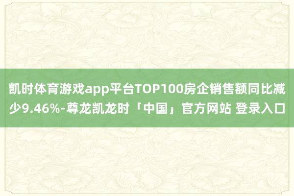 凯时体育游戏app平台TOP100房企销售额同比减少9.46%-尊龙凯龙时「中国」官方网站 登录入口