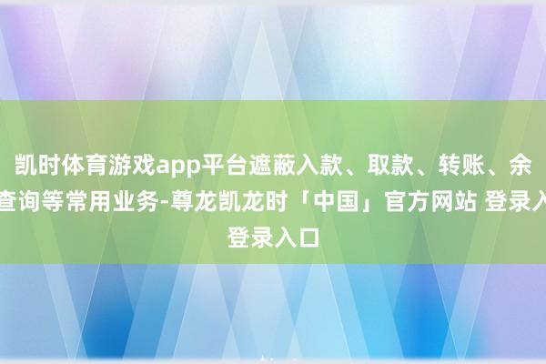 凯时体育游戏app平台遮蔽入款、取款、转账、余额查询等常用业务-尊龙凯龙时「中国」官方网站 登录入口