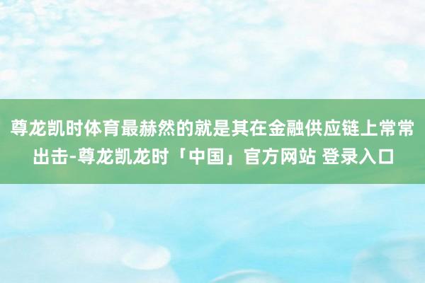 尊龙凯时体育最赫然的就是其在金融供应链上常常出击-尊龙凯龙时「中国」官方网站 登录入口