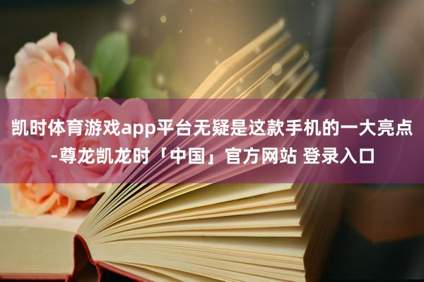 凯时体育游戏app平台无疑是这款手机的一大亮点-尊龙凯龙时「中国」官方网站 登录入口