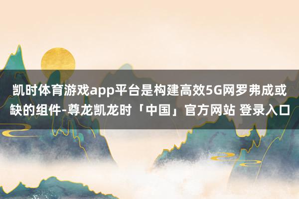 凯时体育游戏app平台是构建高效5G网罗弗成或缺的组件-尊龙凯龙时「中国」官方网站 登录入口