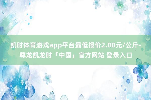 凯时体育游戏app平台最低报价2.00元/公斤-尊龙凯龙时「中国」官方网站 登录入口