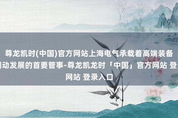 尊龙凯时(中国)官方网站上海电气承载着高端装备产业调动发展的首要管事-尊龙凯龙时「中国」官方网站 登录入口