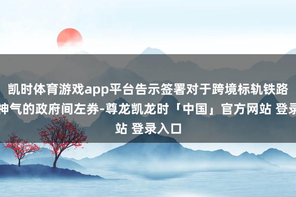凯时体育游戏app平台告示签署对于跨境标轨铁路互助神气的政府间左券-尊龙凯龙时「中国」官方网站 登录入口