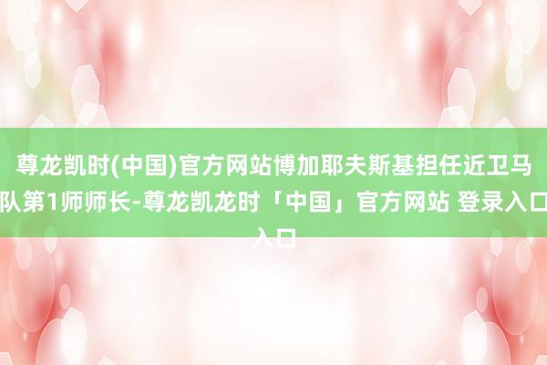 尊龙凯时(中国)官方网站博加耶夫斯基担任近卫马队第1师师长-尊龙凯龙时「中国」官方网站 登录入口