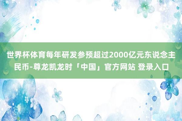 世界杯体育每年研发参预超过2000亿元东说念主民币-尊龙凯龙时「中国」官方网站 登录入口