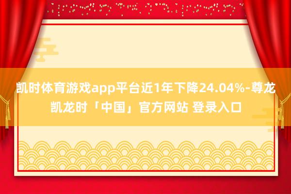 凯时体育游戏app平台近1年下降24.04%-尊龙凯龙时「中国」官方网站 登录入口