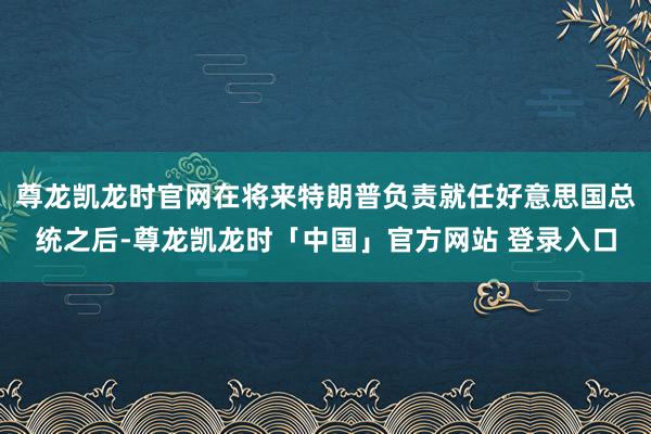 尊龙凯龙时官网在将来特朗普负责就任好意思国总统之后-尊龙凯龙时「中国」官方网站 登录入口