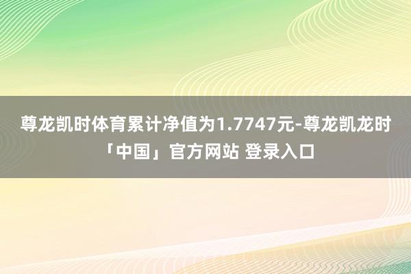 尊龙凯时体育累计净值为1.7747元-尊龙凯龙时「中国」官方网站 登录入口