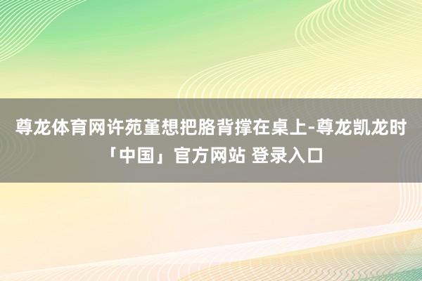 尊龙体育网许苑堇想把胳背撑在桌上-尊龙凯龙时「中国」官方网站 登录入口
