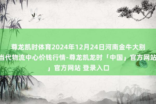 尊龙凯时体育2024年12月24日河南金牛大别山农产物当代物流中心价钱行情-尊龙凯龙时「中国」官方网站 登录入口