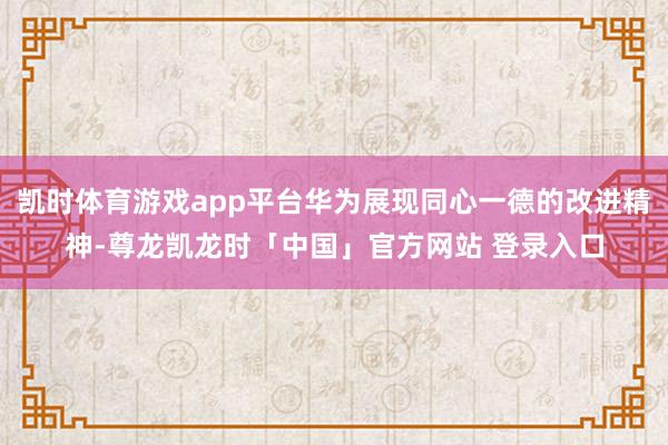 凯时体育游戏app平台华为展现同心一德的改进精神-尊龙凯龙时「中国」官方网站 登录入口