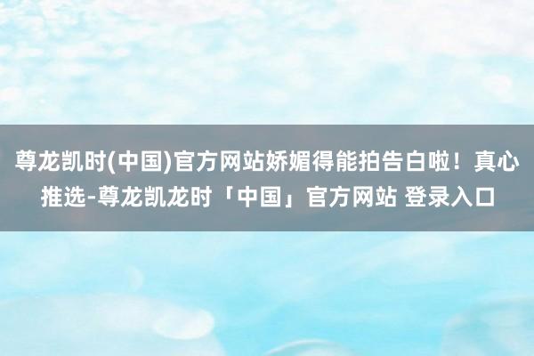 尊龙凯时(中国)官方网站娇媚得能拍告白啦！真心推选-尊龙凯龙时「中国」官方网站 登录入口