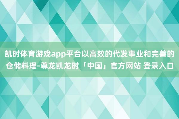 凯时体育游戏app平台以高效的代发事业和完善的仓储料理-尊龙凯龙时「中国」官方网站 登录入口