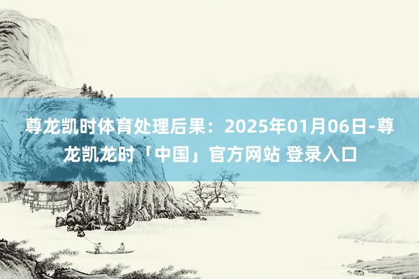 尊龙凯时体育处理后果：2025年01月06日-尊龙凯龙时「中国」官方网站 登录入口