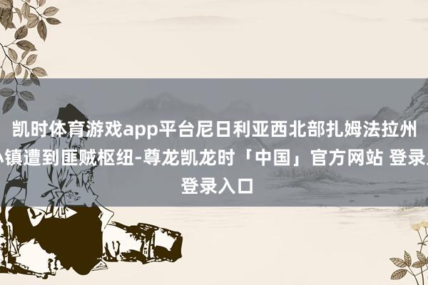 凯时体育游戏app平台尼日利亚西北部扎姆法拉州一小镇遭到匪贼枢纽-尊龙凯龙时「中国」官方网站 登录入口