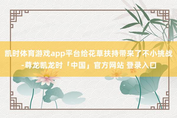 凯时体育游戏app平台给花草扶持带来了不小挑战-尊龙凯龙时「中国」官方网站 登录入口