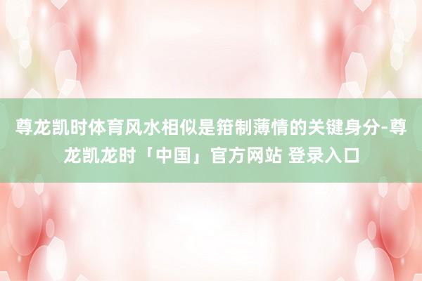 尊龙凯时体育风水相似是箝制薄情的关键身分-尊龙凯龙时「中国」官方网站 登录入口