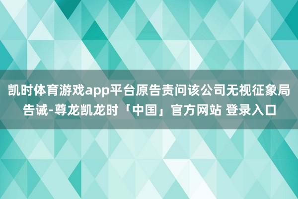 凯时体育游戏app平台原告责问该公司无视征象局告诫-尊龙凯龙时「中国」官方网站 登录入口