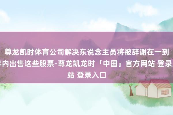 尊龙凯时体育公司解决东说念主员将被辞谢在一到两年内出售这些股票-尊龙凯龙时「中国」官方网站 登录入口