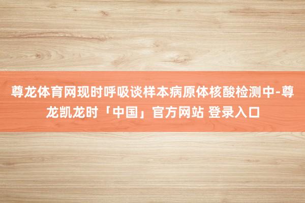 尊龙体育网现时呼吸谈样本病原体核酸检测中-尊龙凯龙时「中国」官方网站 登录入口