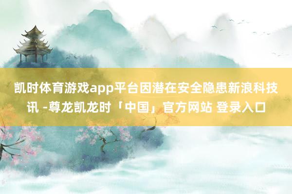 凯时体育游戏app平台因潜在安全隐患　　新浪科技讯 -尊龙凯龙时「中国」官方网站 登录入口
