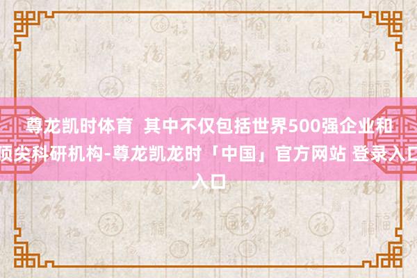 尊龙凯时体育 其中不仅包括世界500强企业和顶尖科研机构-尊龙凯龙时「中国」官方网站 登录入口