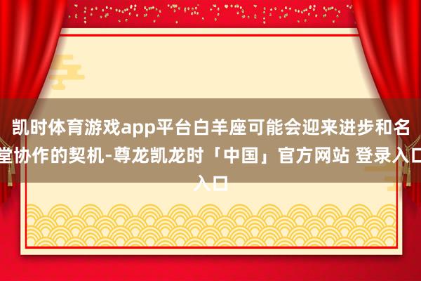 凯时体育游戏app平台白羊座可能会迎来进步和名堂协作的契机-尊龙凯龙时「中国」官方网站 登录入口