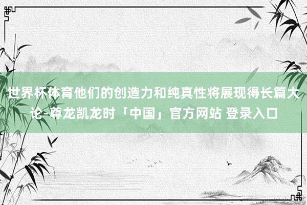 世界杯体育他们的创造力和纯真性将展现得长篇大论-尊龙凯龙时「中国」官方网站 登录入口