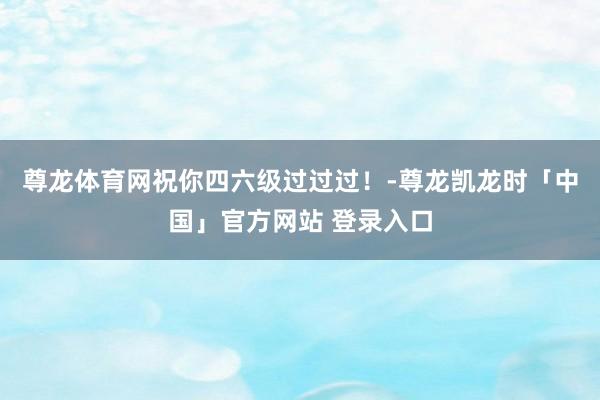 尊龙体育网祝你四六级过过过！-尊龙凯龙时「中国」官方网站 登录入口