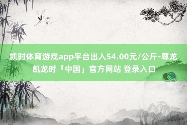 凯时体育游戏app平台出入54.00元/公斤-尊龙凯龙时「中国」官方网站 登录入口