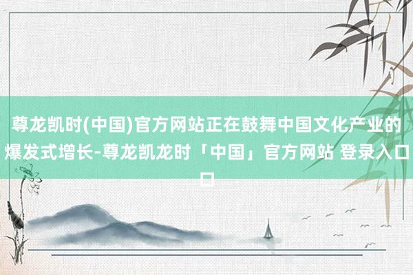 尊龙凯时(中国)官方网站正在鼓舞中国文化产业的爆发式增长-尊龙凯龙时「中国」官方网站 登录入口