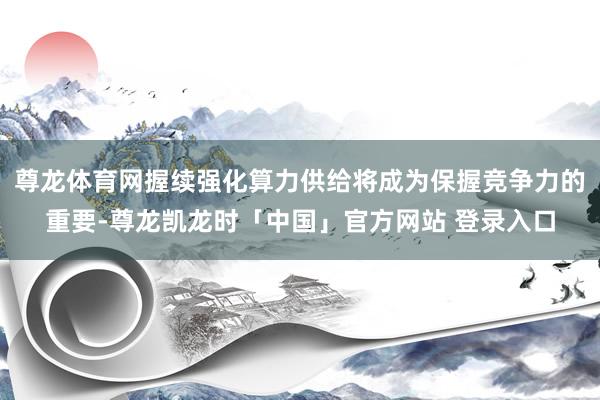 尊龙体育网握续强化算力供给将成为保握竞争力的重要-尊龙凯龙时「中国」官方网站 登录入口