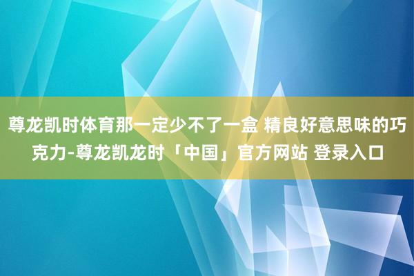 尊龙凯时体育那一定少不了一盒 精良好意思味的巧克力-尊龙凯龙时「中国」官方网站 登录入口