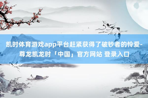 凯时体育游戏app平台赶紧获得了破钞者的怜爱-尊龙凯龙时「中国」官方网站 登录入口