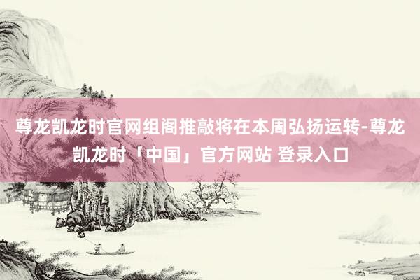 尊龙凯龙时官网组阁推敲将在本周弘扬运转-尊龙凯龙时「中国」官方网站 登录入口