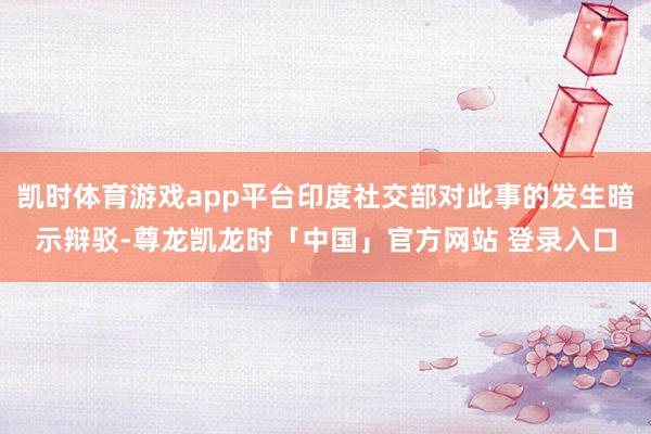 凯时体育游戏app平台印度社交部对此事的发生暗示辩驳-尊龙凯龙时「中国」官方网站 登录入口