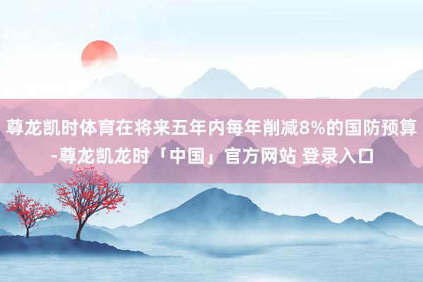 尊龙凯时体育在将来五年内每年削减8%的国防预算-尊龙凯龙时「中国」官方网站 登录入口