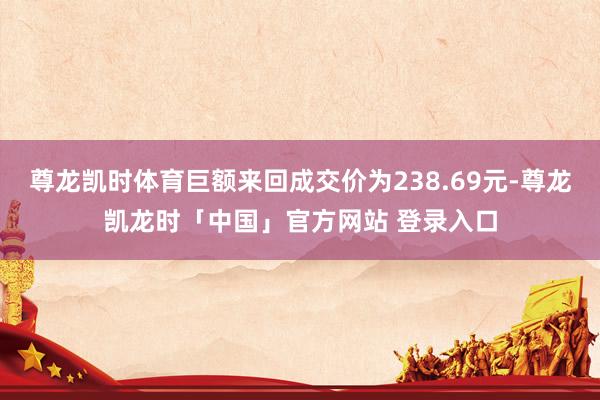 尊龙凯时体育巨额来回成交价为238.69元-尊龙凯龙时「中国」官方网站 登录入口