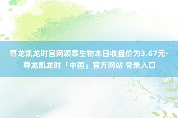 尊龙凯龙时官网颖泰生物本日收盘价为3.67元-尊龙凯龙时「中国」官方网站 登录入口