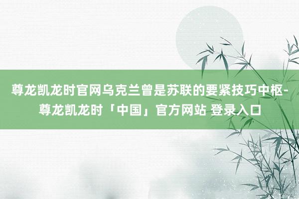 尊龙凯龙时官网乌克兰曾是苏联的要紧技巧中枢-尊龙凯龙时「中国」官方网站 登录入口
