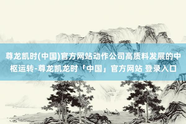 尊龙凯时(中国)官方网站动作公司高质料发展的中枢运转-尊龙凯龙时「中国」官方网站 登录入口