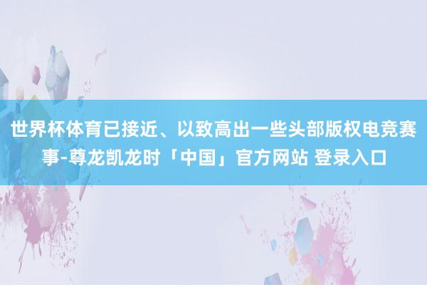 世界杯体育已接近、以致高出一些头部版权电竞赛事-尊龙凯龙时「中国」官方网站 登录入口