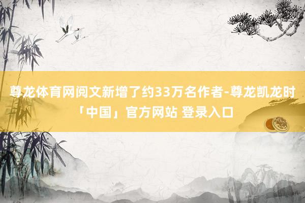 尊龙体育网阅文新增了约33万名作者-尊龙凯龙时「中国」官方网站 登录入口