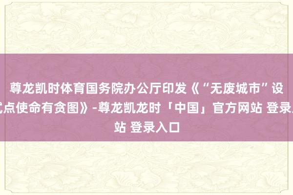 尊龙凯时体育国务院办公厅印发《“无废城市”设立试点使命有贪图》-尊龙凯龙时「中国」官方网站 登录入口