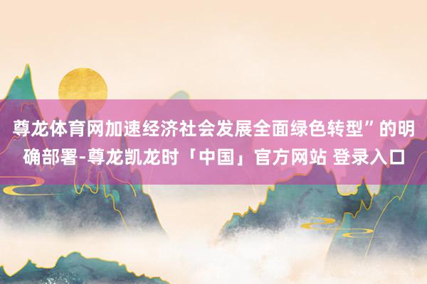 尊龙体育网加速经济社会发展全面绿色转型”的明确部署-尊龙凯龙时「中国」官方网站 登录入口