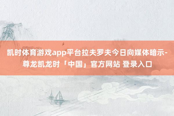 凯时体育游戏app平台拉夫罗夫今日向媒体暗示-尊龙凯龙时「中国」官方网站 登录入口