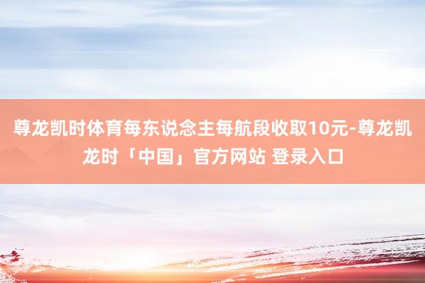 尊龙凯时体育每东说念主每航段收取10元-尊龙凯龙时「中国」官方网站 登录入口