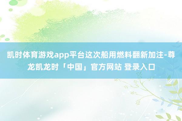 凯时体育游戏app平台这次船用燃料翻新加注-尊龙凯龙时「中国」官方网站 登录入口
