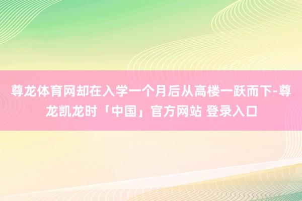 尊龙体育网却在入学一个月后从高楼一跃而下-尊龙凯龙时「中国」官方网站 登录入口